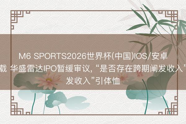 M6 SPORTS2026世界杯(中国)IOS/安卓官方下载 华盛雷达IPO暂缓审议, “是否存在跨期阐发收入”引体恤