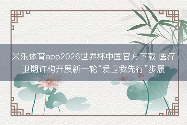 米乐体育app2026世界杯中国官方下载 医疗卫期许构开展新一轮“爱卫我先行”步履