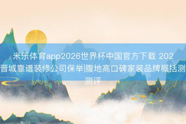 米乐体育app2026世界杯中国官方下载 2026 晋城靠谱装修公司保举|腹地高口碑家装品牌概括测评