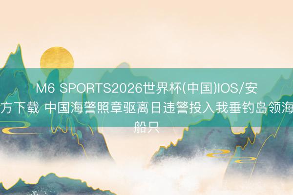 M6 SPORTS2026世界杯(中国)IOS/安卓官方下载 中国海警照章驱离日违警投入我垂钓岛领海船只