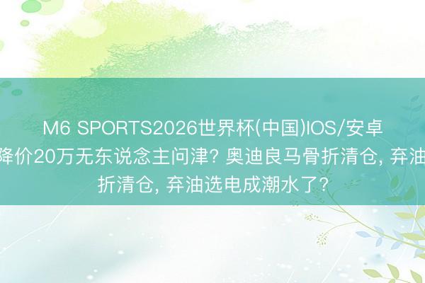 M6 SPORTS2026世界杯(中国)IOS/安卓官方下载 油车降价20万无东说念主问津? 奥迪良马骨折清仓, 弃油选电成潮水了?