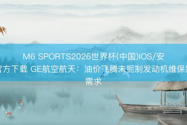 M6 SPORTS2026世界杯(中国)IOS/安卓官方下载 GE航空航天:油价飞腾未扼制发动机维保需求