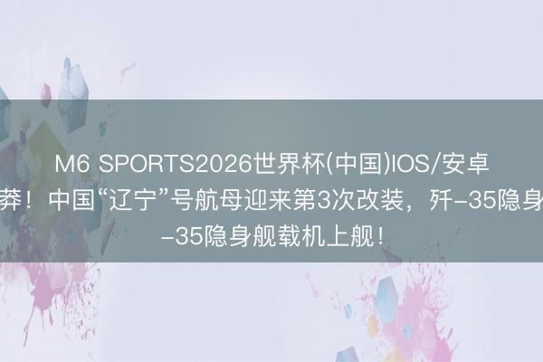M6 SPORTS2026世界杯(中国)IOS/安卓官方下载 粗莽!中国“辽宁”号航母迎来第3次改装,歼-35隐身舰载机上舰!