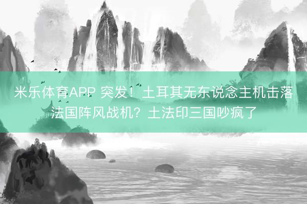 米乐体育APP 突发!土耳其无东说念主机击落法国阵风战机?土法印三国吵疯了