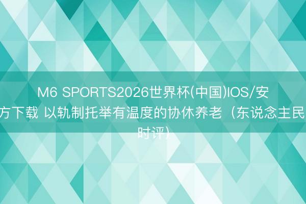 M6 SPORTS2026世界杯(中国)IOS/安卓官方下载 以轨制托举有温度的协休养老(东说念主民时评)