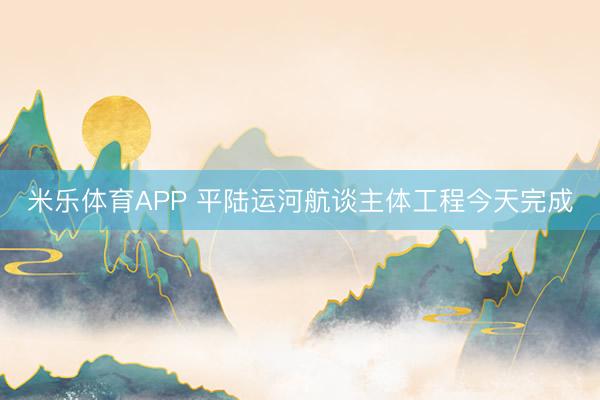 米乐体育APP 平陆运河航谈主体工程今天完成