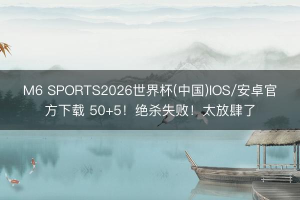 M6 SPORTS2026世界杯(中国)IOS/安卓官方下载 50+5!绝杀失败!太放肆了