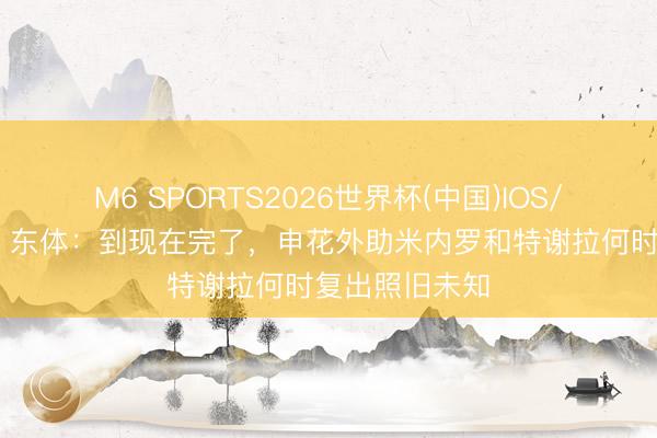 M6 SPORTS2026世界杯(中国)IOS/安卓官方下载 东体:到现在完了,申花外助米内罗和特谢拉何时复出照旧未知