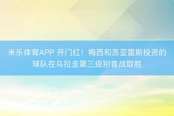 米乐体育APP 开门红!梅西和苏亚雷斯投资的球队在乌拉圭第三级别首战取胜