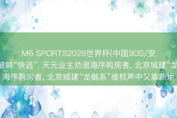 M6 SPORTS2026世界杯(中国)IOS/安卓官方下载 开盘热销却被喊“快逃”, 天元业主劝退海序购房者, 北京城建“龙樾系”维权声中又拿新地