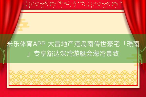 米乐体育APP 大昌地产港岛南传世豪宅「璟南」专享豁达深湾游艇会海湾景致