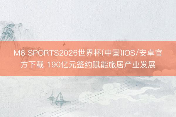 M6 SPORTS2026世界杯(中国)IOS/安卓官方下载 190亿元签约赋能旅居产业发展