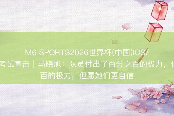 M6 SPORTS2026世界杯(中国)IOS/安卓官方下载 考试直击｜马晓旭：队员付出了百分之百的极力，但愿她们更自信