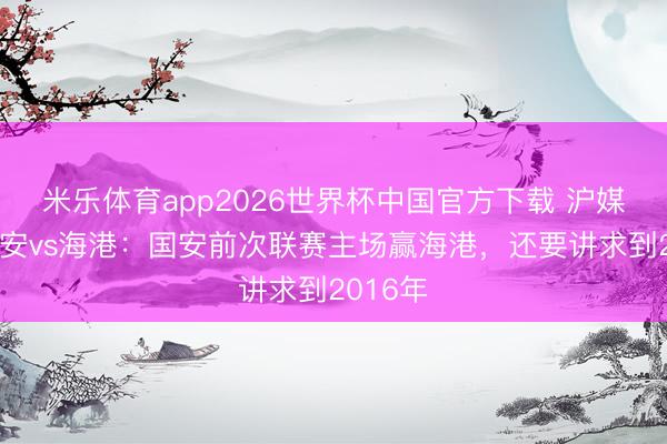 米乐体育app2026世界杯中国官方下载 沪媒预测国安vs海港:国安前次联赛主场赢海港,还要讲求到2016年
