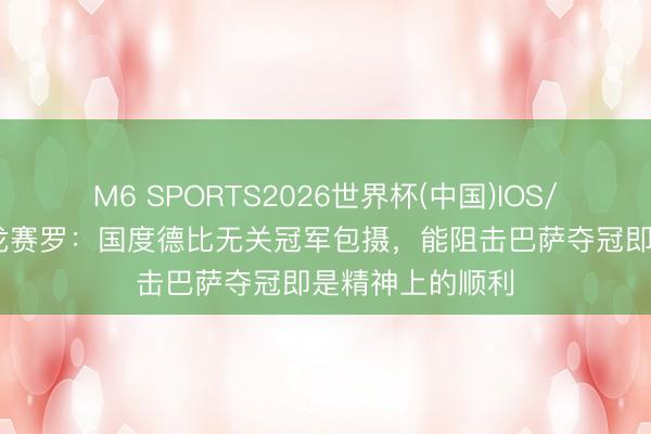 M6 SPORTS2026世界杯(中国)IOS/安卓官方下载 龙赛罗:国度德比无关冠军包摄,能阻击巴萨夺冠即是精神上的顺利
