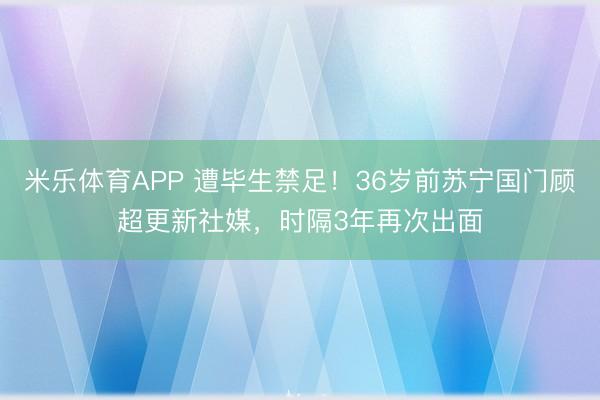 米乐体育APP 遭毕生禁足!36岁前苏宁国门顾超更新社媒,时隔3年再次出面