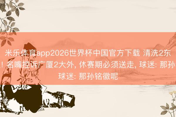 米乐体育app2026世界杯中国官方下载 清洗2东说念主! 名嘴控诉广厦2大外, 休赛期必须送走, 球迷: 那孙铭徽呢