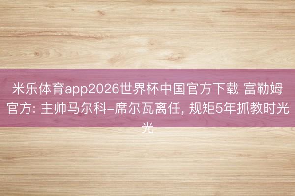 米乐体育app2026世界杯中国官方下载 富勒姆官方: 主帅马尔科-席尔瓦离任, 规矩5年抓教时光