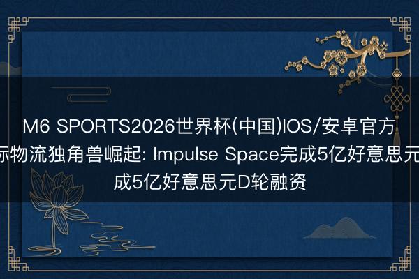 M6 SPORTS2026世界杯(中国)IOS/安卓官方下载 天际物流独角兽崛起: Impulse Space完成5亿好意思元D轮融资