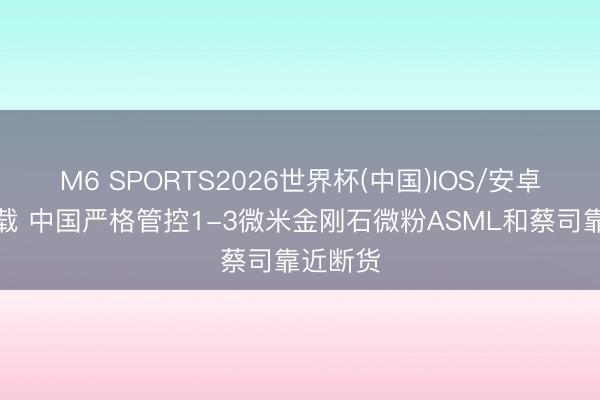 M6 SPORTS2026世界杯(中国)IOS/安卓官方下载 中国严格管控1-3微米金刚石微粉ASML和蔡司靠近断货
