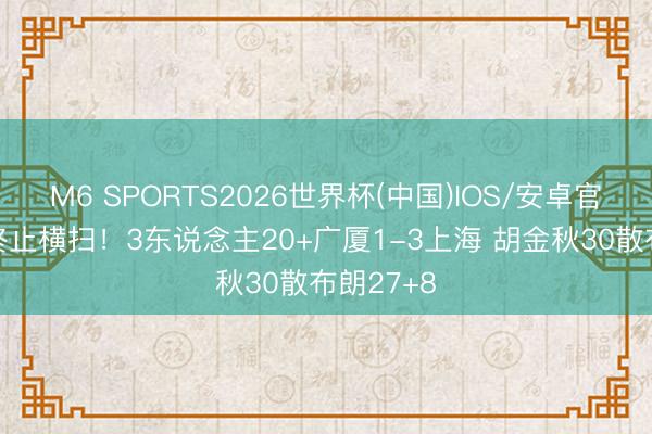 M6 SPORTS2026世界杯(中国)IOS/安卓官方下载 终止横扫!3东说念主20+广厦1-3上海 胡金秋30散布朗27+8