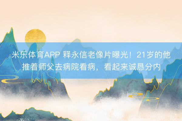 米乐体育APP 释永信老像片曝光!21岁的他推着师父去病院看病,看起来诚恳分内