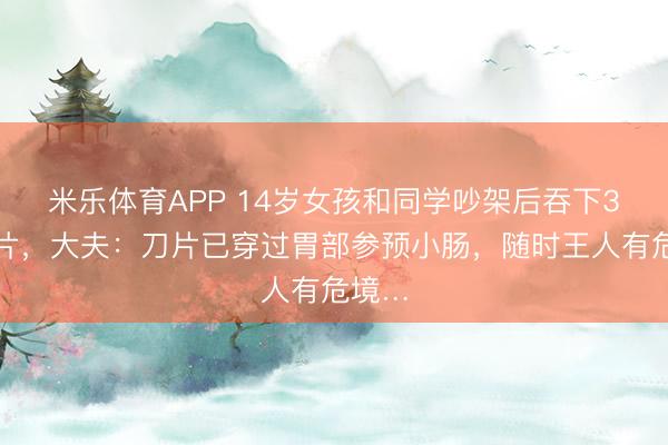 米乐体育APP 14岁女孩和同学吵架后吞下3枚刀片,大夫:刀片已穿过胃部参预小肠,随时王人有危境…