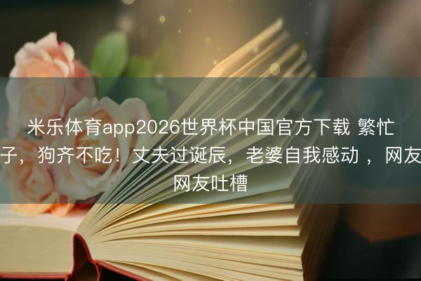 米乐体育app2026世界杯中国官方下载 繁忙一桌子,狗齐不吃!丈夫过诞辰,老婆自我感动 ,网友吐槽