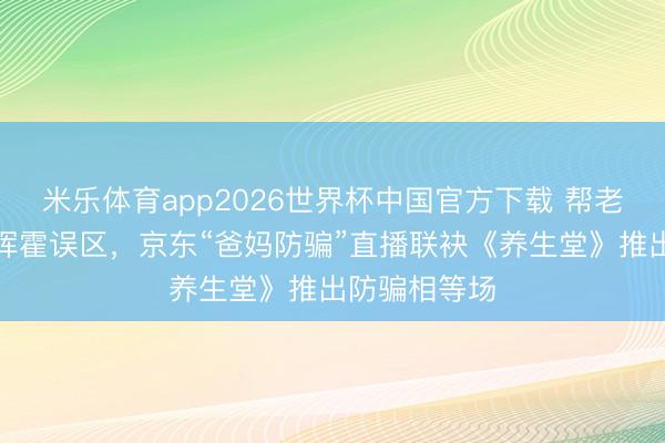 米乐体育app2026世界杯中国官方下载 帮老东谈主识别挥霍误区,京东“爸妈防骗”直播联袂《养生堂》推出防骗相等场
