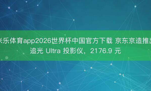 米乐体育app2026世界杯中国官方下载 京东京造推出追光 Ultra 投影仪,2176.9 元