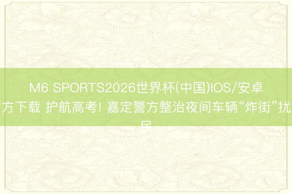 M6 SPORTS2026世界杯(中国)IOS/安卓官方下载 护航高考! 嘉定警方整治夜间车辆“炸街”扰民