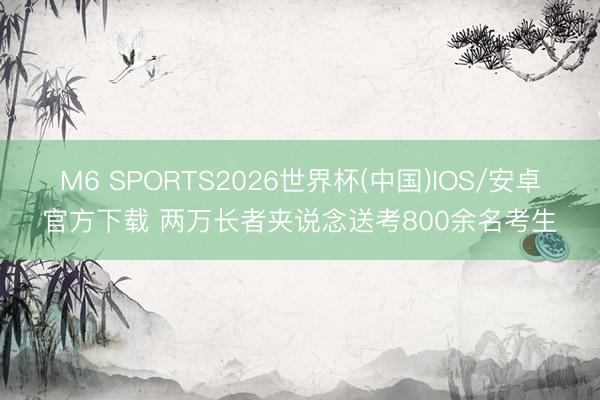 M6 SPORTS2026世界杯(中国)IOS/安卓官方下载 两万长者夹说念送考800余名考生