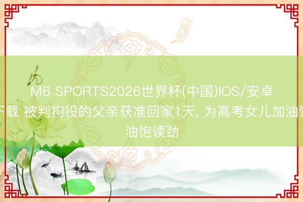 M6 SPORTS2026世界杯(中国)IOS/安卓官方下载 被判拘役的父亲获准回家1天, 为高考女儿加油饱读劲