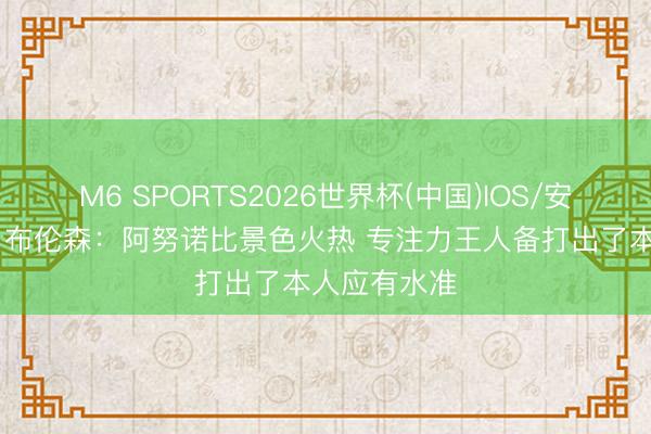 M6 SPORTS2026世界杯(中国)IOS/安卓官方下载 布伦森:阿努诺比景色火热 专注力王人备打出了本人应有水准