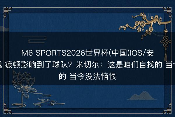 M6 SPORTS2026世界杯(中国)IOS/安卓官方下载 疲顿影响到了球队?米切尔:这是咱们自找的 当今没法恼恨