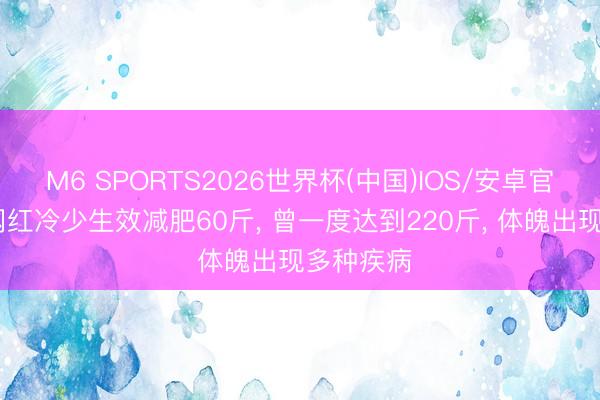M6 SPORTS2026世界杯(中国)IOS/安卓官方下载 网红冷少生效减肥60斤, 曾一度达到220斤, 体魄出现多种疾病