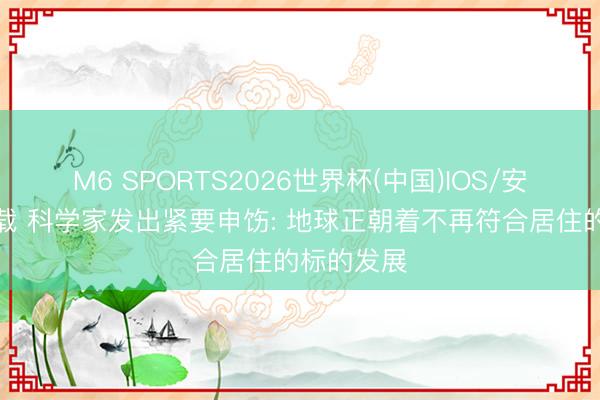 M6 SPORTS2026世界杯(中国)IOS/安卓官方下载 科学家发出紧要申饬: 地球正朝着不再符合居住的标的发展