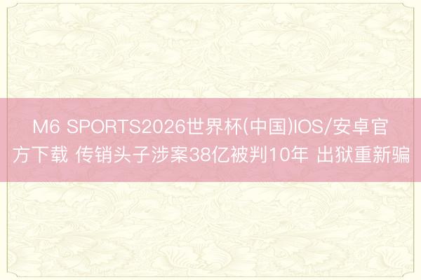 M6 SPORTS2026世界杯(中国)IOS/安卓官方下载 传销头子涉案38亿被判10年 出狱重新骗