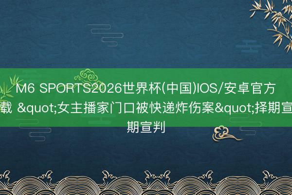 M6 SPORTS2026世界杯(中国)IOS/安卓官方下载 "女主播家门口被快递炸伤案"择期宣判