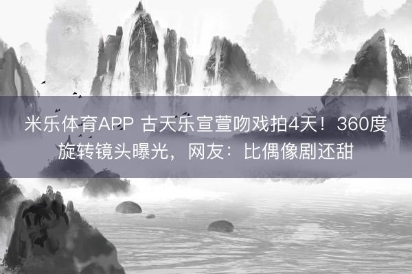 米乐体育APP 古天乐宣萱吻戏拍4天!360度旋转镜头曝光,网友:比偶像剧还甜