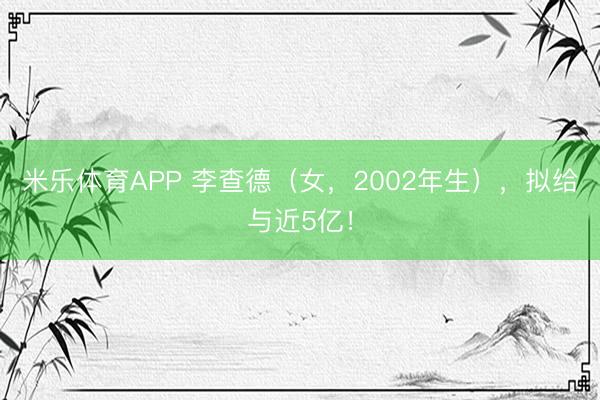 米乐体育APP 李查德（女，2002年生），拟给与近5亿！