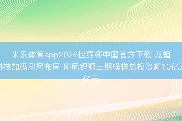 米乐体育app2026世界杯中国官方下载 龙蟠科技加码印尼布局 印尼锂源三期模样总投资超10亿元