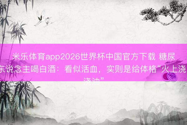 米乐体育app2026世界杯中国官方下载 糖尿病东说念主喝白酒：看似活血，实则是给体格“火上浇油”