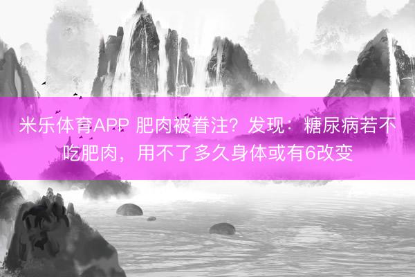米乐体育APP 肥肉被眷注?发现:糖尿病若不吃肥肉,用不了多久身体或有6改变