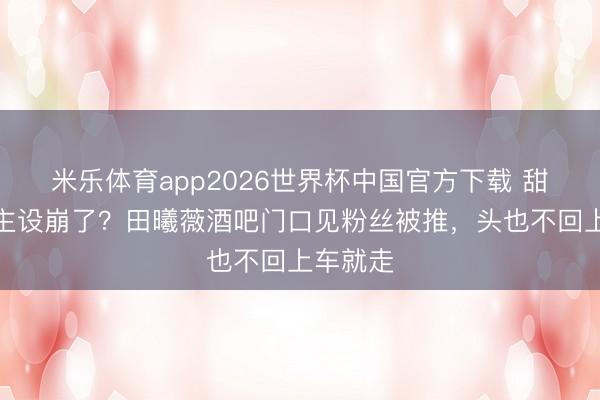 米乐体育app2026世界杯中国官方下载 甜妹东谈主设崩了？田曦薇酒吧门口见粉丝被推，头也不回上车就走