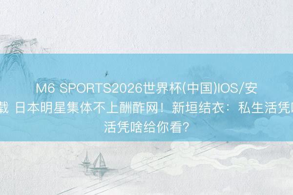 M6 SPORTS2026世界杯(中国)IOS/安卓官方下载 日本明星集体不上酬酢网!新垣结衣:私生活凭啥给你看?