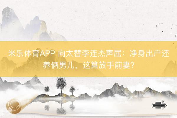 米乐体育APP 向太替李连杰声屈：净身出户还养俩男儿，这算放手前妻？