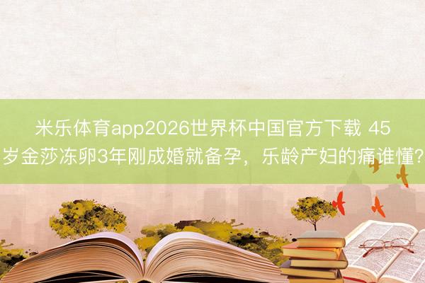 米乐体育app2026世界杯中国官方下载 45岁金莎冻卵3年刚成婚就备孕,乐龄产妇的痛谁懂?