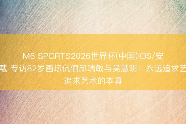 M6 SPORTS2026世界杯(中国)IOS/安卓官方下载 专访82岁画坛伉俪邱瑞敏与吴慧明:永远追求艺术的本真