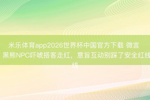 米乐体育app2026世界杯中国官方下载 微言 | 黑熊NPC吓唬搭客走红,意旨互动别踩了安全红线